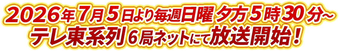2026年7月5日より毎週日曜 夕方5時30分～テレ東系列6局ネットにて放送開始！